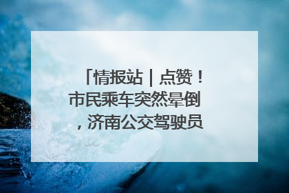 情报站｜点赞！市民乘车突然晕倒，济南公交驾驶员和乘客热心相助